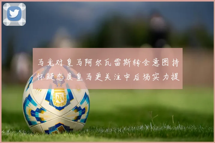 马竞对皇马阿尔瓦雷斯转会意图持怀疑态度皇马更关注中后场实力提升