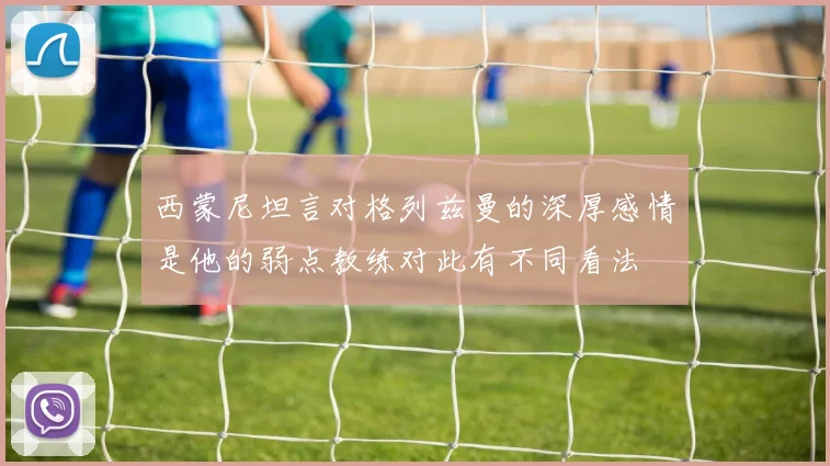 西蒙尼坦言对格列兹曼的深厚感情是他的弱点教练对此有不同看法