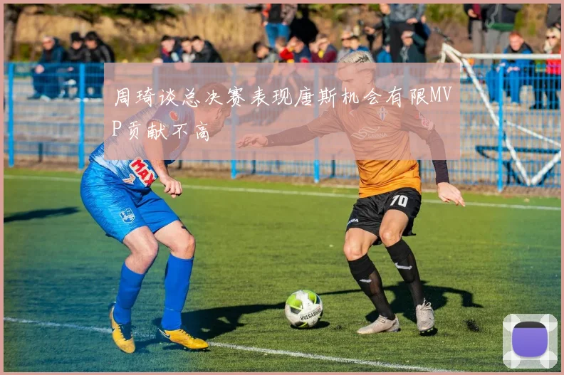 周琦谈总决赛表现唐斯机会有限MVP贡献不高