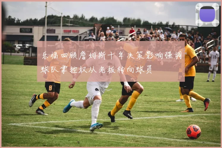 乐福回顾詹姆斯十年决策影响强调球队掌控权从老板转向球员