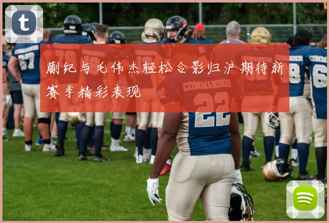 蒯纪与毛伟杰轻松合影归沪期待新赛季精彩表现