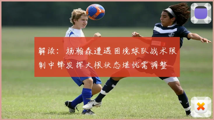 解读：杨瀚森遭遇困境球队战术限制中锋发挥大根状态堪忧需调整