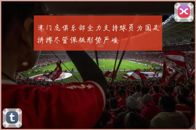 津门虎俱乐部全力支持球员为国足拼搏尽管保级形势严峻