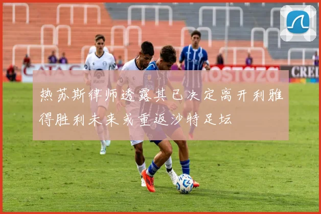 热苏斯律师透露其已决定离开利雅得胜利未来或重返沙特足坛