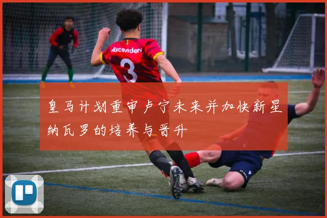 皇马计划重审卢宁未来并加快新星纳瓦罗的培养与晋升