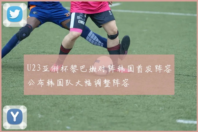 U23亚洲杯黎巴嫩对阵韩国首发阵容公布韩国队大幅调整阵容