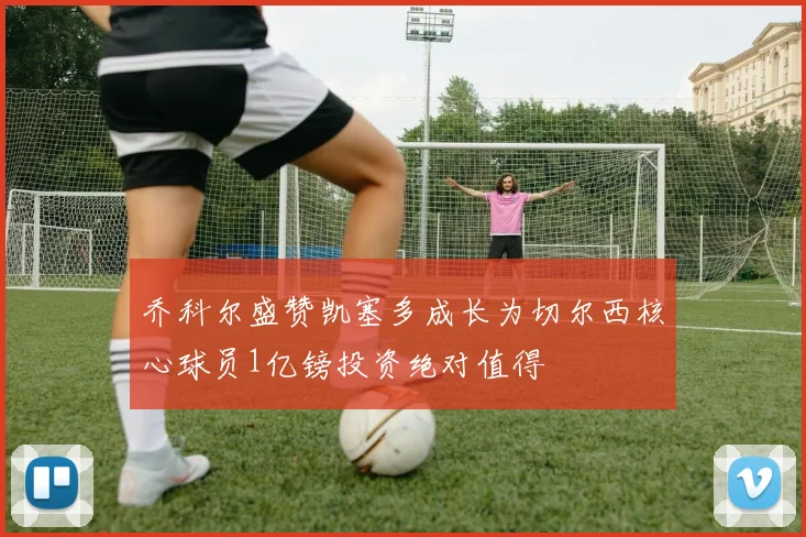乔科尔盛赞凯塞多成长为切尔西核心球员1亿镑投资绝对值得