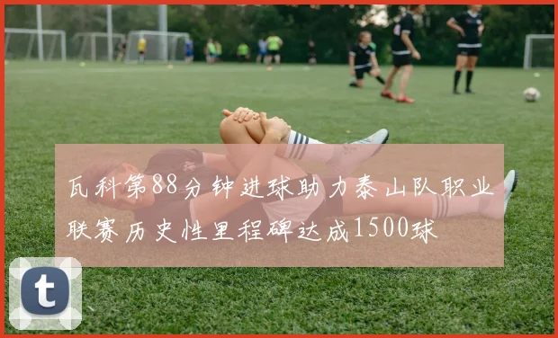 瓦科第88分钟进球助力泰山队职业联赛历史性里程碑达成1500球