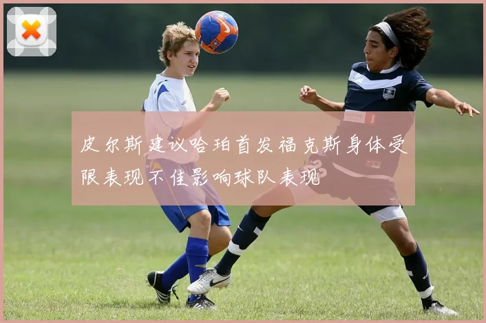 皮尔斯建议哈珀首发福克斯身体受限表现不佳影响球队表现