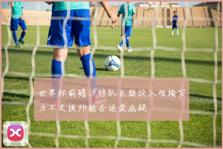 世界杯前瞻沙特队巨额投入难掩实力不足换帅能否逆袭成疑