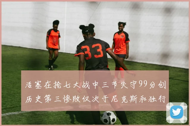 活塞在抢七大战中三节失守99分创历史第三惨败仅次于尼克斯和独行侠