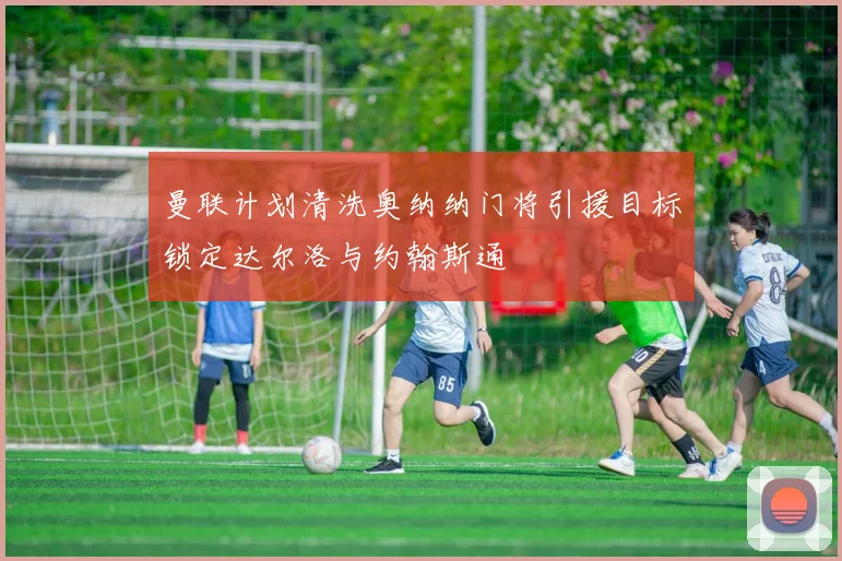 曼联计划清洗奥纳纳门将引援目标锁定达尔洛与约翰斯通