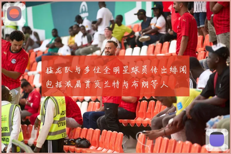 猛龙队与多位全明星球员传出绯闻包括浓眉贾莫兰特与布朗等人
