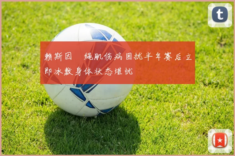 赖斯因腘绳肌伤病困扰半年赛后立即冰敷身体状态堪忧