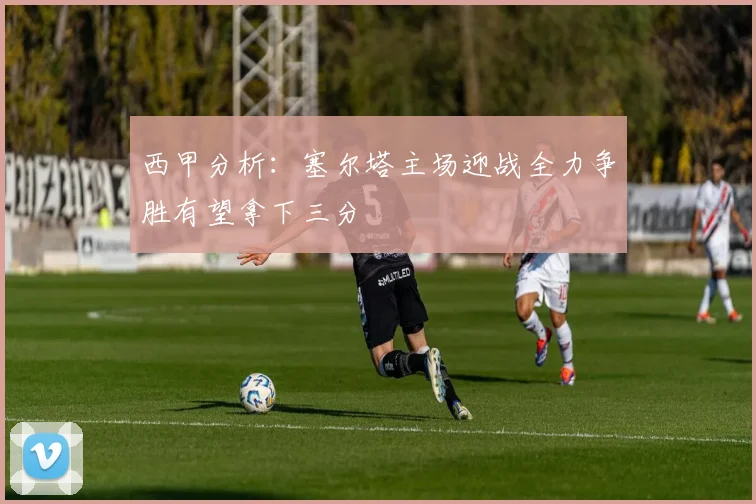 西甲分析：塞尔塔主场迎战全力争胜有望拿下三分