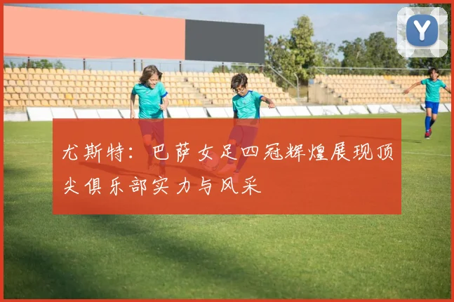 尤斯特：巴萨女足四冠辉煌展现顶尖俱乐部实力与风采