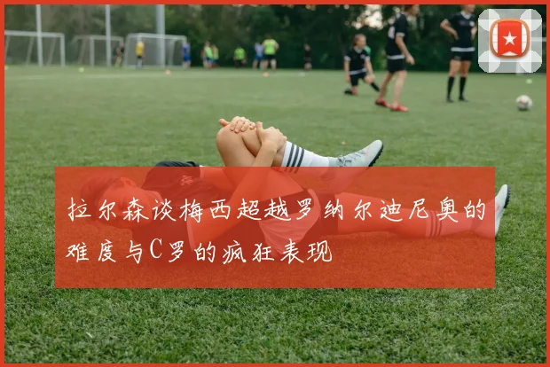 拉尔森谈梅西超越罗纳尔迪尼奥的难度与C罗的疯狂表现