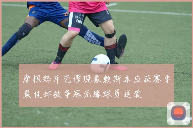 摩根怒斥荒谬现象赖斯本应获赛季最佳却被争冠无缘球员逆袭