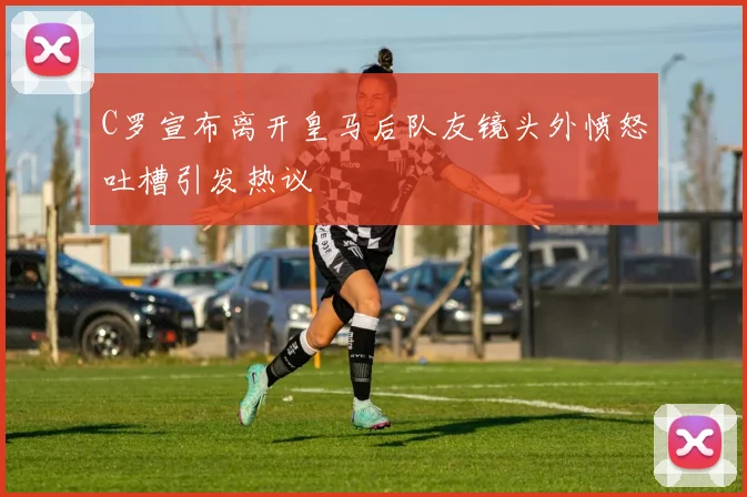 C罗宣布离开皇马后队友镜头外愤怒吐槽引发热议