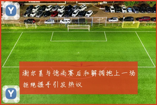 谢尔基与德尚赛后和解拥抱上一场拒绝握手引发热议