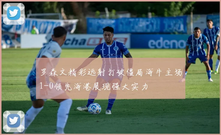 罗森文精彩远射打破僵局海牛主场1-0领先海港展现强大实力