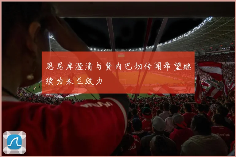 恩昆库澄清与费内巴切传闻希望继续为米兰效力